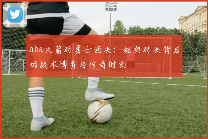 nba火箭对勇士西决：经典对决背后的战术博弈与传奇时刻