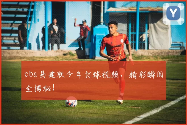 cba易建联今年打球视频，精彩瞬间全揭秘！