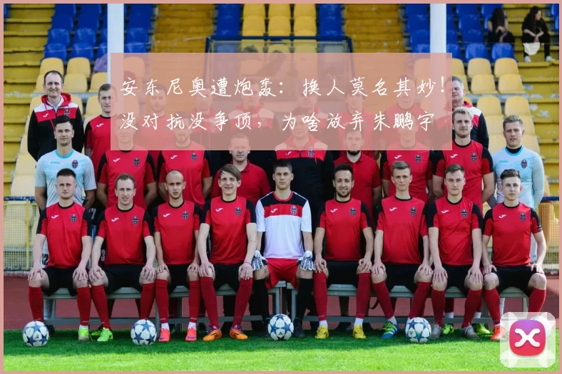 安东尼奥遭炮轰：换人莫名其妙！没对抗没争顶，为啥放弃朱鹏宇