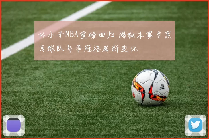 坏小子NBA重磅回归 揭秘本赛季黑马球队与争冠格局新变化
