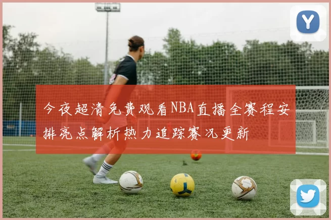 今夜超清免费观看NBA直播全赛程安排亮点解析热力追踪赛况更新