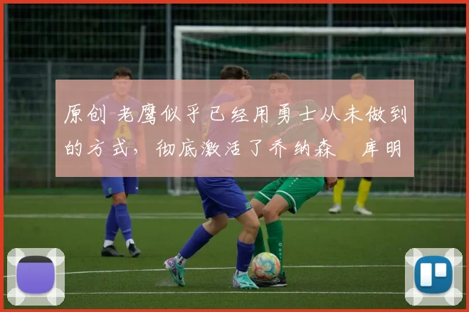 原创 老鹰似乎已经用勇士从未做到的方式，彻底激活了乔纳森・库明加