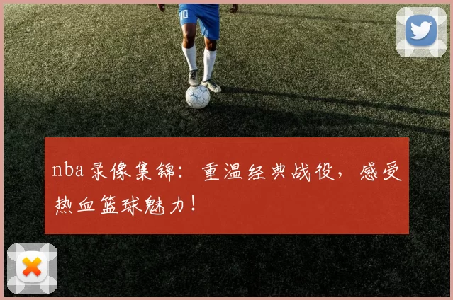 nba录像集锦：重温经典战役，感受热血篮球魅力！