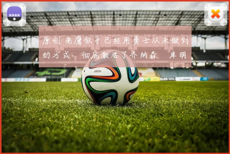 原创 老鹰似乎已经用勇士从未做到的方式，彻底激活了乔纳森・库明加