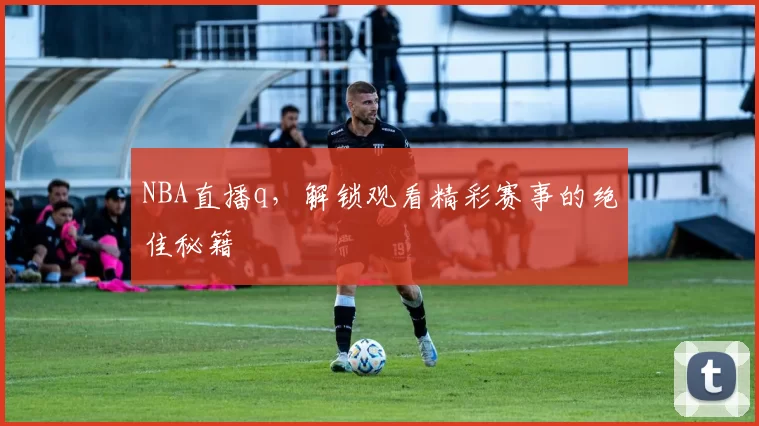 NBA直播q，解锁观看精彩赛事的绝佳秘籍