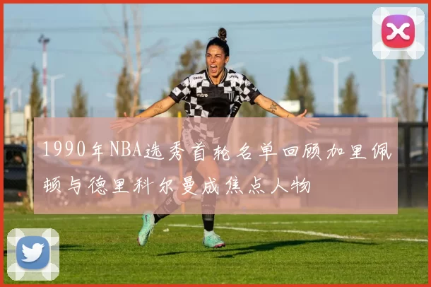 1990年NBA选秀首轮名单回顾加里佩顿与德里科尔曼成焦点人物