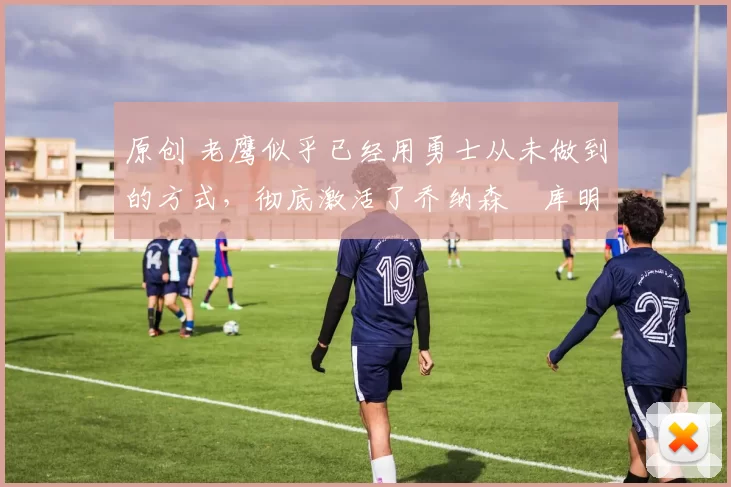 原创 老鹰似乎已经用勇士从未做到的方式，彻底激活了乔纳森・库明加