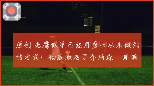 原创 老鹰似乎已经用勇士从未做到的方式，彻底激活了乔纳森・库明加