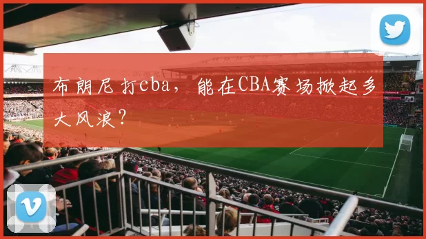 布朗尼打cba，能在CBA赛场掀起多大风浪？