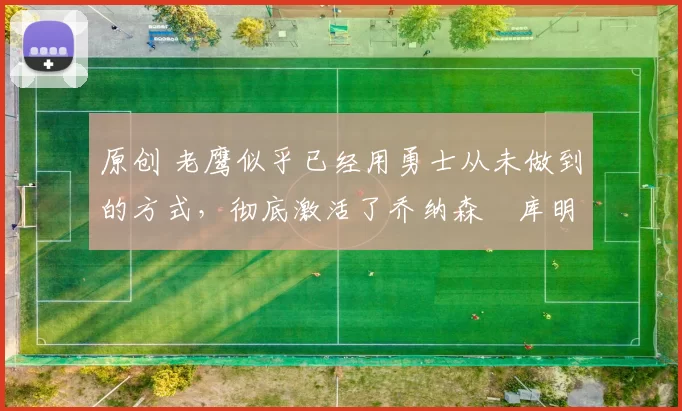 原创 老鹰似乎已经用勇士从未做到的方式，彻底激活了乔纳森・库明加