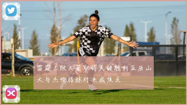 雷霆击败火箭取得关键胜利亚历山大与杰伦格林对决成焦点