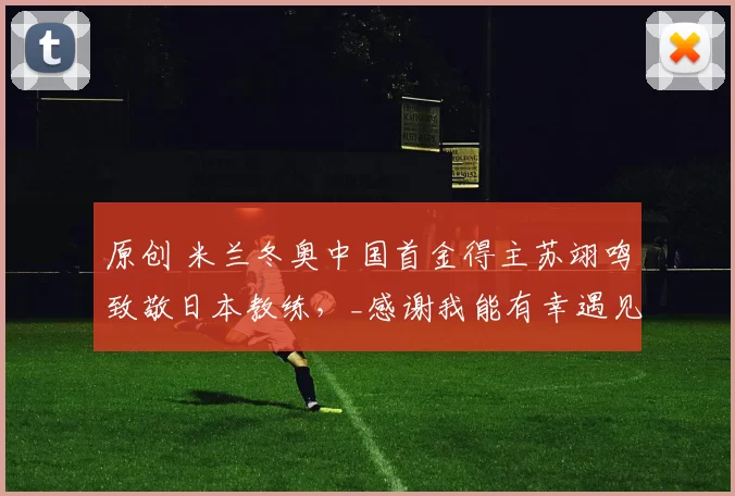 原创 米兰冬奥中国首金得主苏翊鸣致敬日本教练，_感谢我能有幸遇见您_