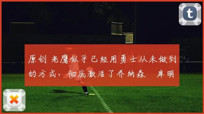 原创 老鹰似乎已经用勇士从未做到的方式，彻底激活了乔纳森・库明加