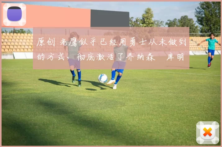 原创 老鹰似乎已经用勇士从未做到的方式，彻底激活了乔纳森・库明加