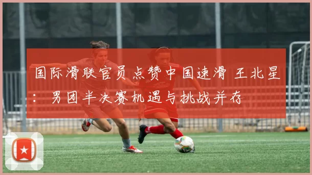 国际滑联官员点赞中国速滑 王北星：男团半决赛机遇与挑战并存