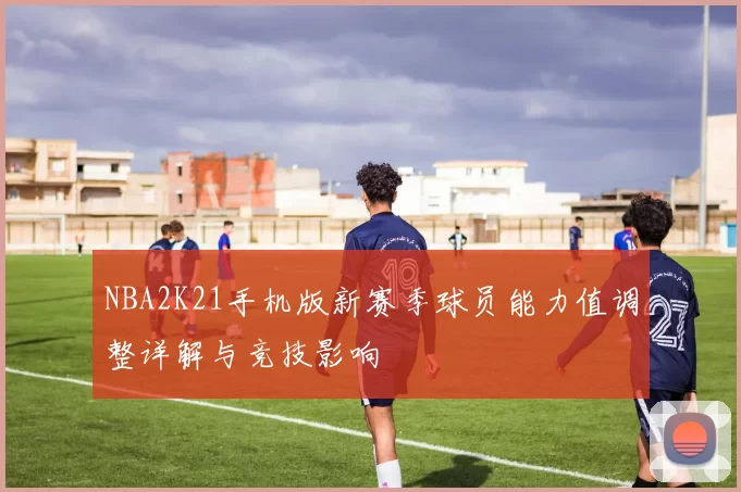 NBA2K21手机版新赛季球员能力值调整详解与竞技影响