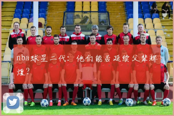 nba球星二代：他们能否延续父辈辉煌？