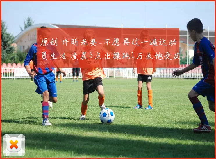原创 许昕老婆_不愿再过一遍运动员生活 凌晨5点出操跑1万米饱受皮肉之苦