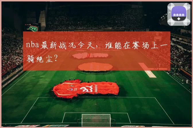 nba最新战况今天，谁能在赛场上一骑绝尘？
