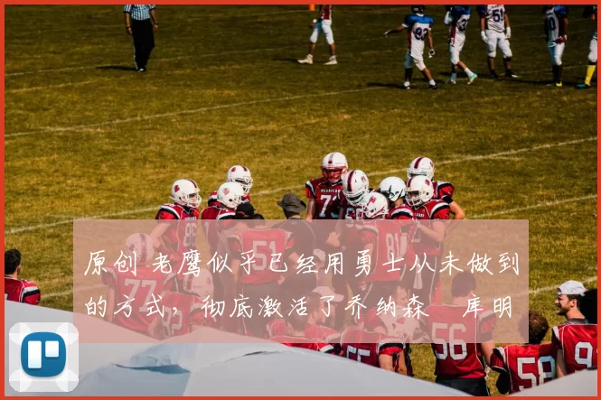 原创 老鹰似乎已经用勇士从未做到的方式，彻底激活了乔纳森・库明加