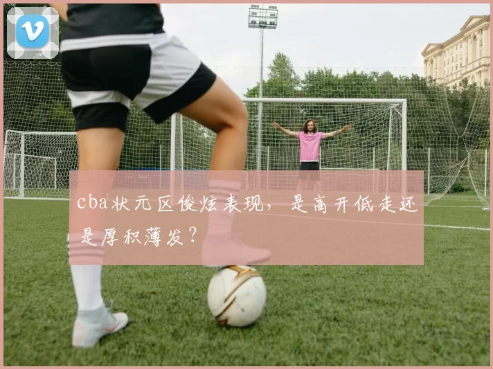 cba状元区俊炫表现，是高开低走还是厚积薄发？