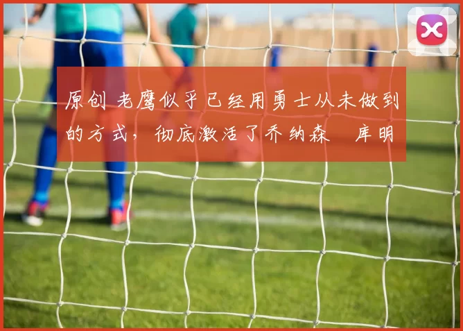 原创 老鹰似乎已经用勇士从未做到的方式，彻底激活了乔纳森・库明加