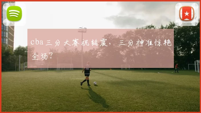 cba三分大赛祝铭震，三分神准惊艳全场？