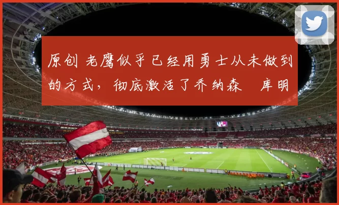 原创 老鹰似乎已经用勇士从未做到的方式，彻底激活了乔纳森・库明加