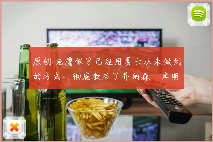 原创 老鹰似乎已经用勇士从未做到的方式，彻底激活了乔纳森・库明加