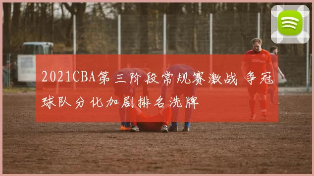 2021CBA第三阶段常规赛激战 争冠球队分化加剧排名洗牌