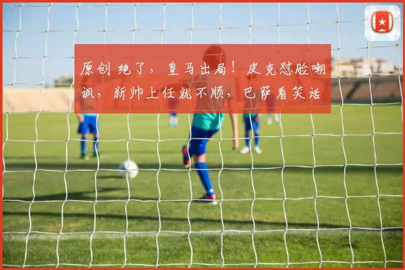 原创 绝了，皇马出局！皮克怼脸嘲讽，新帅上任就不顺，巴萨看笑话