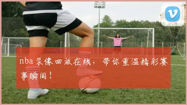nba录像回放在线，带你重温精彩赛事瞬间！