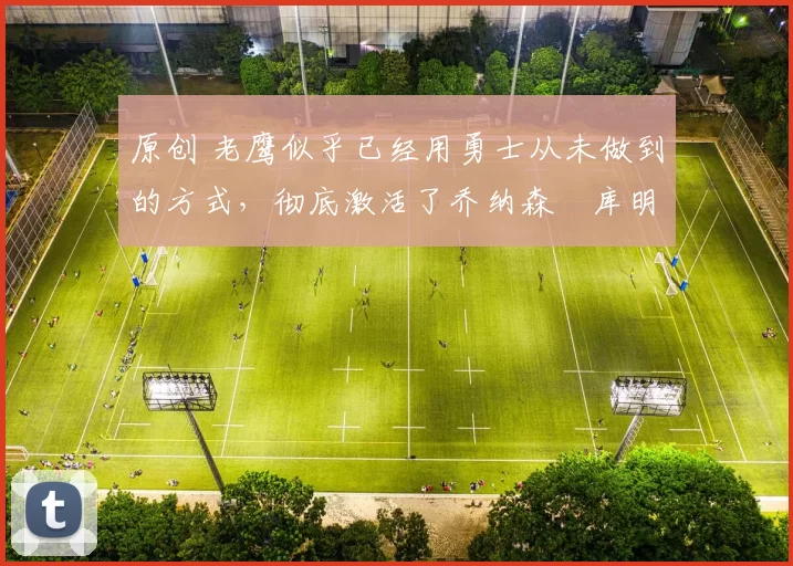 原创 老鹰似乎已经用勇士从未做到的方式，彻底激活了乔纳森・库明加