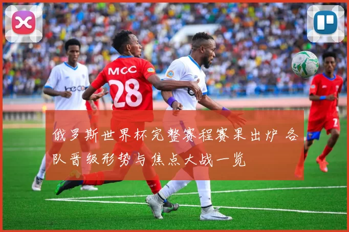 俄罗斯世界杯完整赛程赛果出炉 各队晋级形势与焦点大战一览