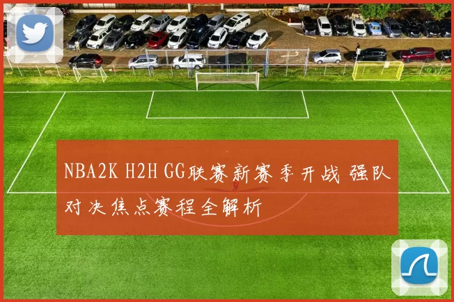 NBA2K H2H GG联赛新赛季开战 强队对决焦点赛程全解析