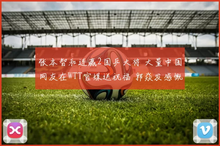 张本智和连赢2国乒大将 大量中国网友在WTT官媒送祝福 郭焱发感慨