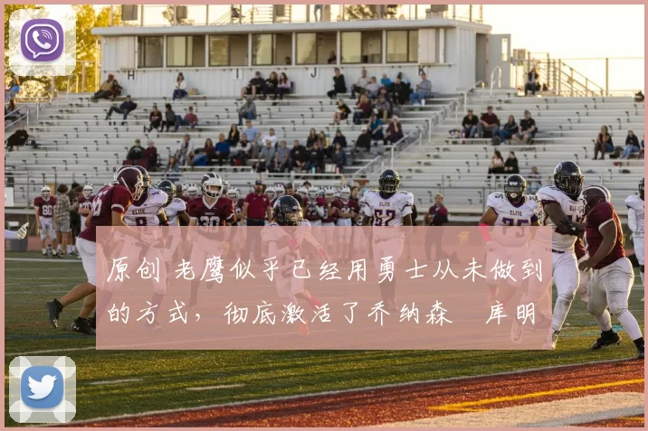 原创 老鹰似乎已经用勇士从未做到的方式，彻底激活了乔纳森・库明加