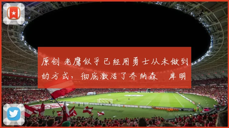 原创 老鹰似乎已经用勇士从未做到的方式，彻底激活了乔纳森・库明加