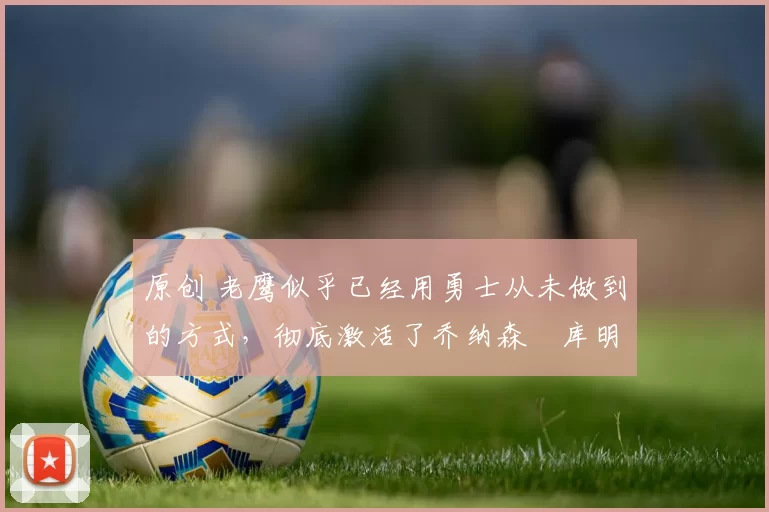 原创 老鹰似乎已经用勇士从未做到的方式，彻底激活了乔纳森・库明加