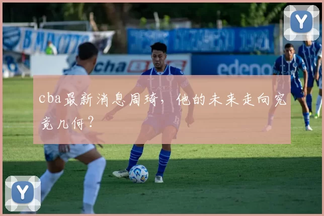 cba最新消息周琦，他的未来走向究竟几何？