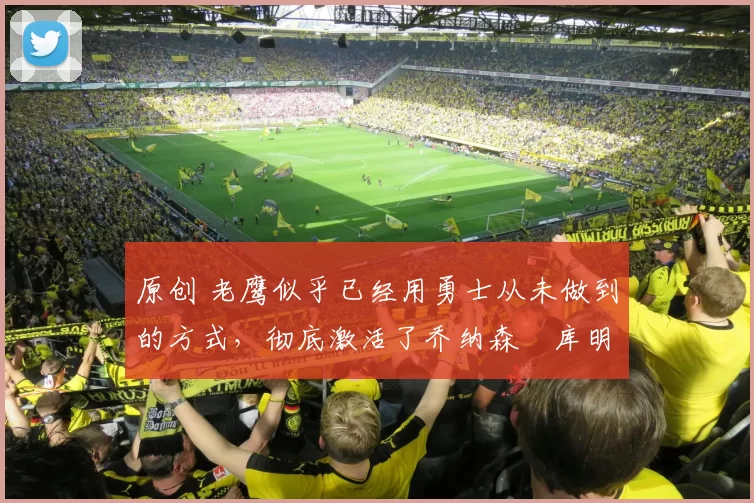 原创 老鹰似乎已经用勇士从未做到的方式，彻底激活了乔纳森・库明加